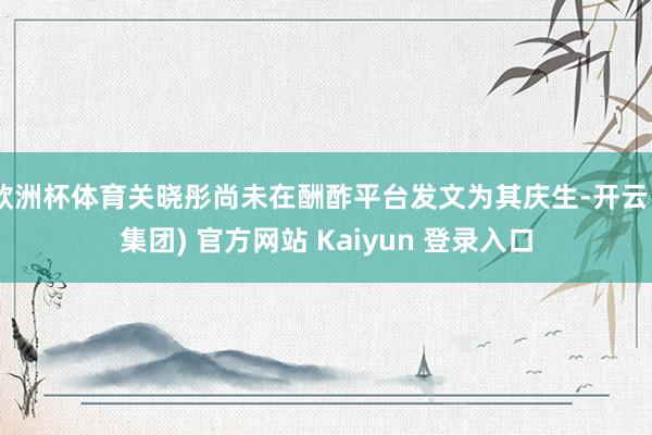 欧洲杯体育关晓彤尚未在酬酢平台发文为其庆生-开云 (集团) 官方网站 Kaiyun 登录入口
