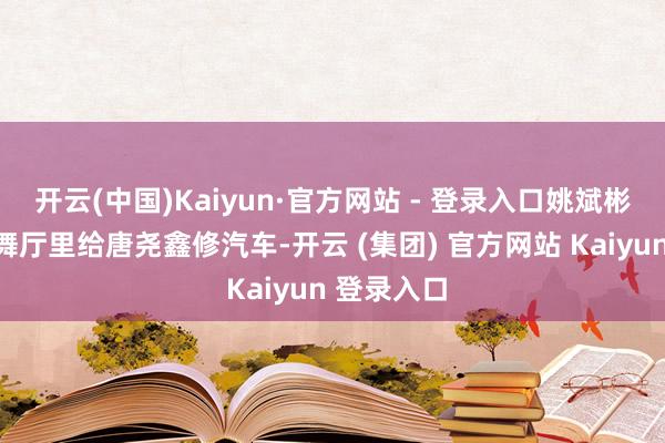 开云(中国)Kaiyun·官方网站 - 登录入口姚斌彬还在陋劣舞厅里给唐尧鑫修汽车-开云 (集团) 官方网站 Kaiyun 登录入口