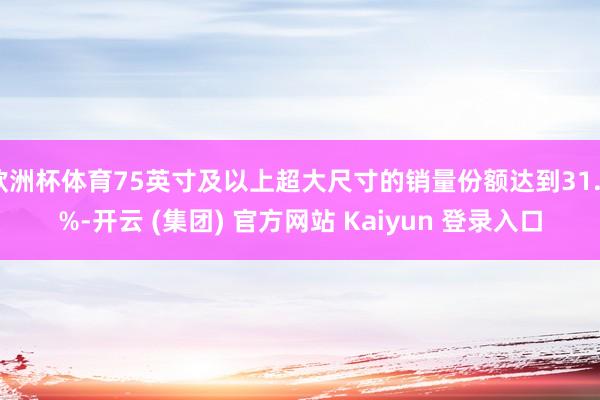 欧洲杯体育75英寸及以上超大尺寸的销量份额达到31.9%-开云 (集团) 官方网站 Kaiyun 登录入口