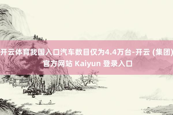 开云体育我国入口汽车数目仅为4.4万台-开云 (集团) 官方网站 Kaiyun 登录入口