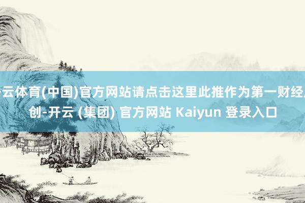 开云体育(中国)官方网站请点击这里此推作为第一财经原创-开云 (集团) 官方网站 Kaiyun 登录入口