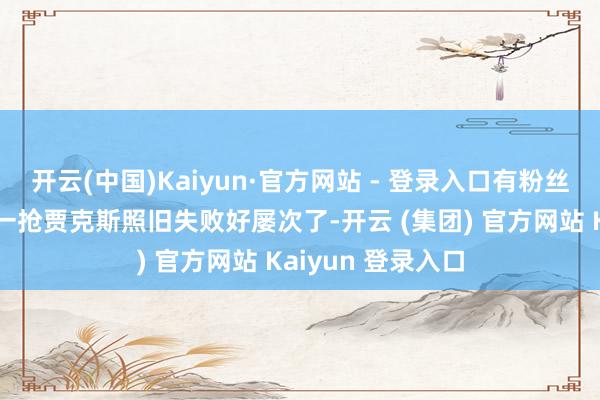 开云(中国)Kaiyun·官方网站 - 登录入口有粉丝叱咤解释：客岁一抢贾克斯照旧失败好屡次了-开云 (集团) 官方网站 Kaiyun 登录入口
