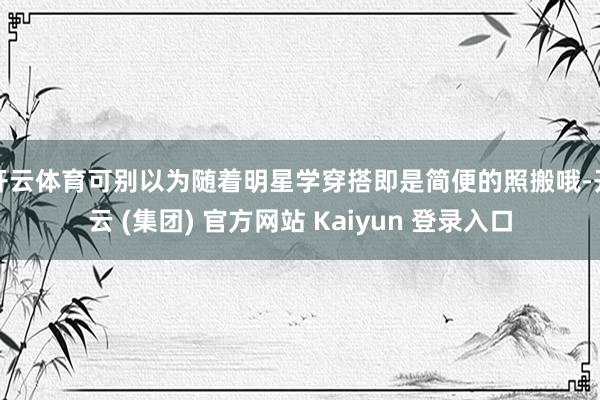 开云体育可别以为随着明星学穿搭即是简便的照搬哦-开云 (集团) 官方网站 Kaiyun 登录入口