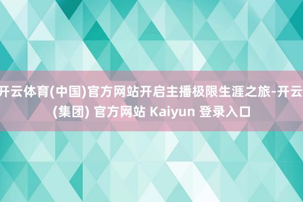 开云体育(中国)官方网站开启主播极限生涯之旅-开云 (集团) 官方网站 Kaiyun 登录入口