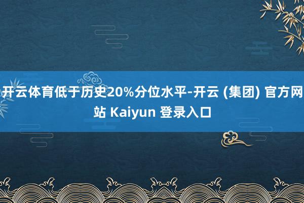 开云体育低于历史20%分位水平-开云 (集团) 官方网站 Kaiyun 登录入口