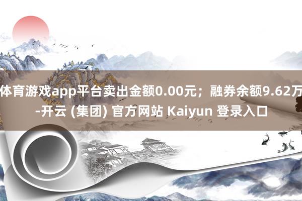 体育游戏app平台卖出金额0.00元;融券余额9.62万-开云 (集团) 官方网站 Kaiyun 登录入口