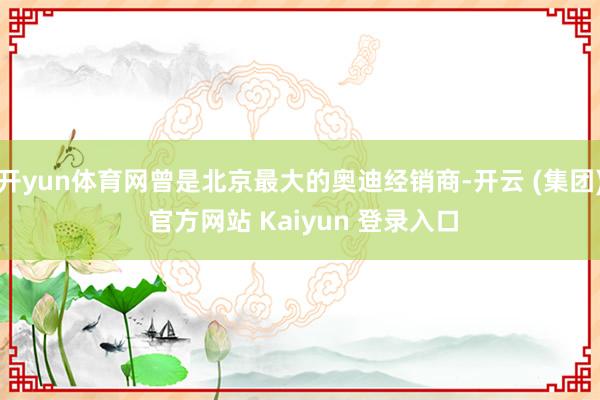 开yun体育网曾是北京最大的奥迪经销商-开云 (集团) 官方网站 Kaiyun 登录入口