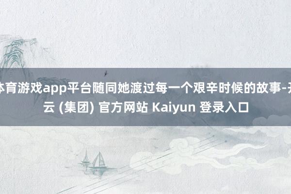 体育游戏app平台随同她渡过每一个艰辛时候的故事-开云 (集团) 官方网站 Kaiyun 登录入口