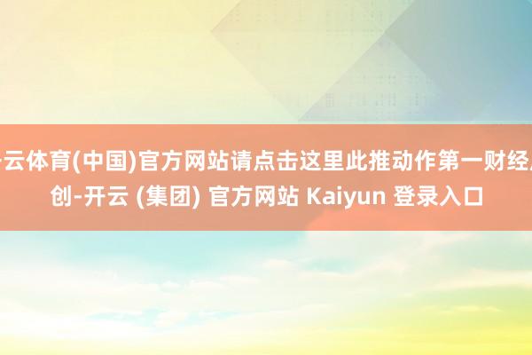 开云体育(中国)官方网站请点击这里此推动作第一财经原创-开云 (集团) 官方网站 Kaiyun 登录入口