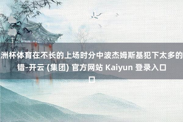 欧洲杯体育在不长的上场时分中波杰姆斯基犯下太多的差错-开云 (集团) 官方网站 Kaiyun 登录入口