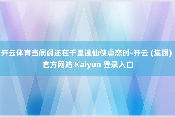 开云体育当阛阓还在千里迷仙侠虐恋时-开云 (集团) 官方网站 Kaiyun 登录入口