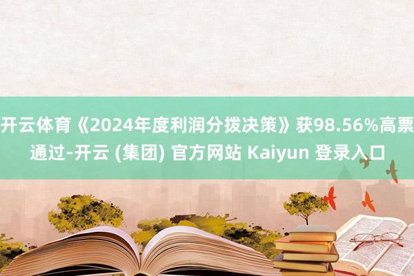 开云体育《2024年度利润分拨决策》获98.56%高票通过-开云 (集团) 官方网站 Kaiyun 登录入口