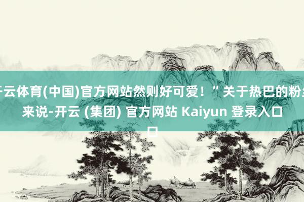 开云体育(中国)官方网站然则好可爱！”关于热巴的粉丝来说-开云 (集团) 官方网站 Kaiyun 登录入口