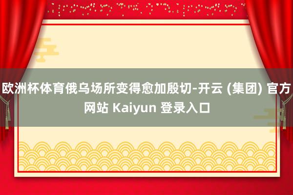 欧洲杯体育俄乌场所变得愈加殷切-开云 (集团) 官方网站 Kaiyun 登录入口