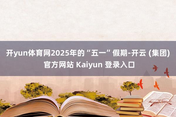 开yun体育网　　2025年的“五一”假期-开云 (集团) 官方网站 Kaiyun 登录入口