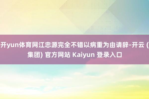 开yun体育网江忠源完全不错以病重为由请辞-开云 (集团) 官方网站 Kaiyun 登录入口