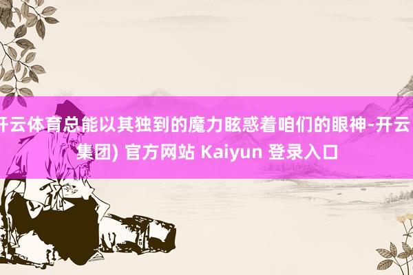 开云体育总能以其独到的魔力眩惑着咱们的眼神-开云 (集团) 官方网站 Kaiyun 登录入口
