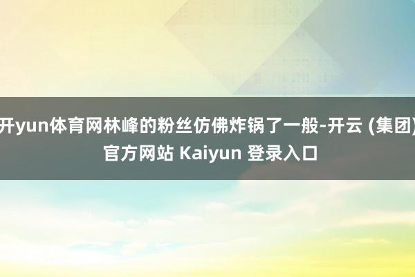 开yun体育网林峰的粉丝仿佛炸锅了一般-开云 (集团) 官方网站 Kaiyun 登录入口
