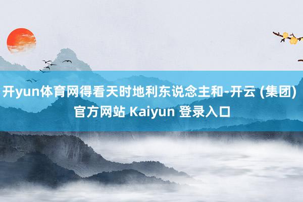 开yun体育网得看天时地利东说念主和-开云 (集团) 官方网站 Kaiyun 登录入口