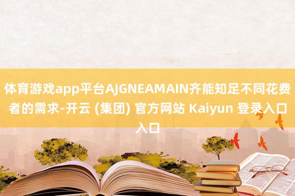 体育游戏app平台AJGNEAMAIN齐能知足不同花费者的需求-开云 (集团) 官方网站 Kaiyun 登录入口