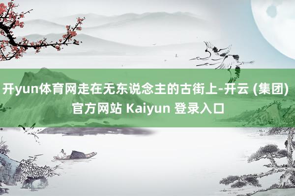开yun体育网走在无东说念主的古街上-开云 (集团) 官方网站 Kaiyun 登录入口