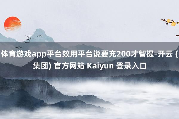 体育游戏app平台效用平台说要充200才智提-开云 (集团) 官方网站 Kaiyun 登录入口