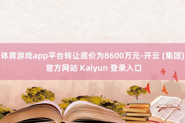体育游戏app平台转让底价为8600万元-开云 (集团) 官方网站 Kaiyun 登录入口