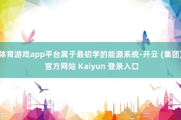 体育游戏app平台属于最初学的能源系统-开云 (集团) 官方网站 Kaiyun 登录入口