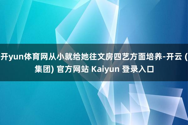 开yun体育网从小就给她往文房四艺方面培养-开云 (集团) 官方网站 Kaiyun 登录入口