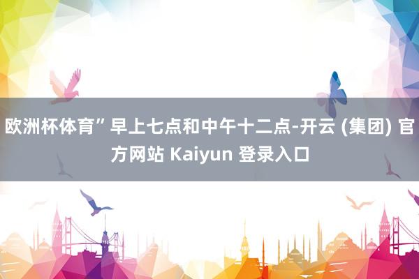 欧洲杯体育”　　早上七点和中午十二点-开云 (集团) 官方网站 Kaiyun 登录入口