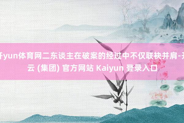 开yun体育网二东谈主在破案的经过中不仅联袂并肩-开云 (集团) 官方网站 Kaiyun 登录入口