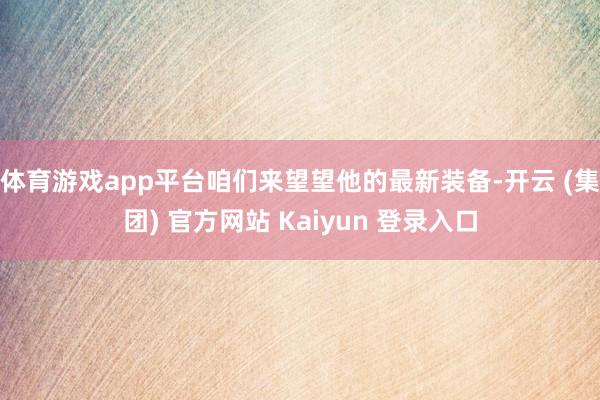 体育游戏app平台咱们来望望他的最新装备-开云 (集团) 官方网站 Kaiyun 登录入口