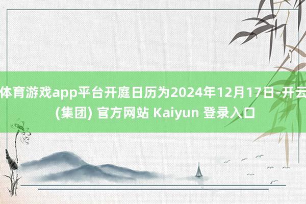 体育游戏app平台开庭日历为2024年12月17日-开云 (集团) 官方网站 Kaiyun 登录入口