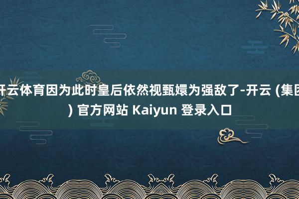 开云体育因为此时皇后依然视甄嬛为强敌了-开云 (集团) 官方网站 Kaiyun 登录入口