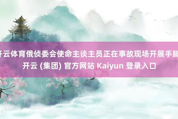 开云体育俄侦委会使命主谈主员正在事故现场开展手脚-开云 (集团) 官方网站 Kaiyun 登录入口