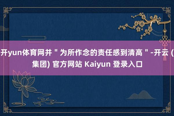 开yun体育网并＂为所作念的责任感到清高＂-开云 (集团) 官方网站 Kaiyun 登录入口