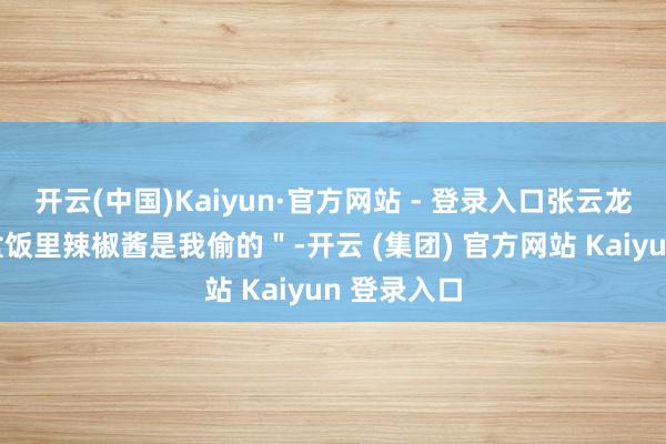 开云(中国)Kaiyun·官方网站 - 登录入口张云龙反击＂你盒饭里辣椒酱是我偷的＂-开云 (集团) 官方网站 Kaiyun 登录入口