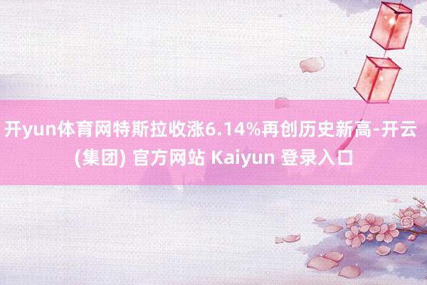 开yun体育网特斯拉收涨6.14%再创历史新高-开云 (集团) 官方网站 Kaiyun 登录入口