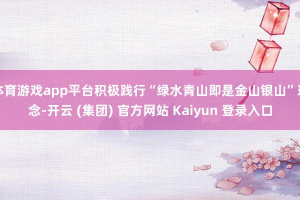 体育游戏app平台积极践行“绿水青山即是金山银山”理念-开云 (集团) 官方网站 Kaiyun 登录入口