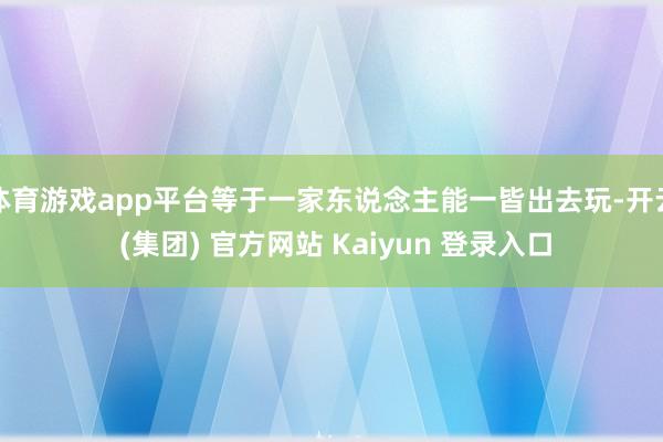 体育游戏app平台等于一家东说念主能一皆出去玩-开云 (集团) 官方网站 Kaiyun 登录入口