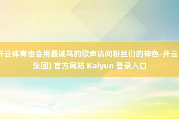 开云体育也会用最诚笃的歌声请问粉丝们的神色-开云 (集团) 官方网站 Kaiyun 登录入口
