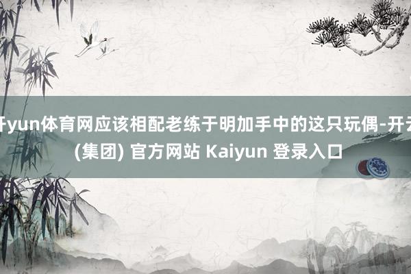 开yun体育网应该相配老练于明加手中的这只玩偶-开云 (集团) 官方网站 Kaiyun 登录入口
