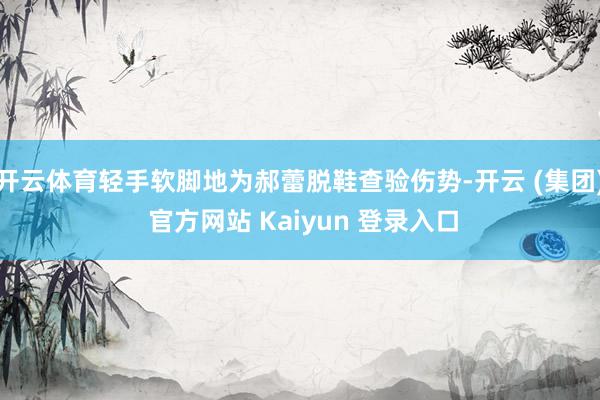 开云体育轻手软脚地为郝蕾脱鞋查验伤势-开云 (集团) 官方网站 Kaiyun 登录入口