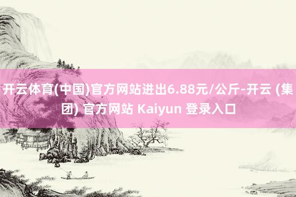 开云体育(中国)官方网站进出6.88元/公斤-开云 (集团) 官方网站 Kaiyun 登录入口