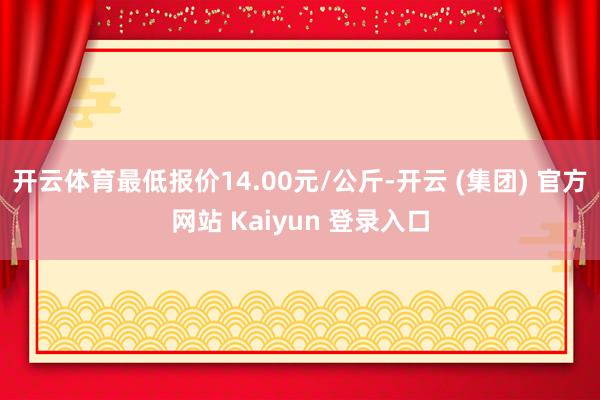 开云体育最低报价14.00元/公斤-开云 (集团) 官方网站 Kaiyun 登录入口