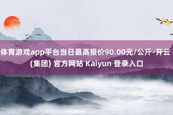 体育游戏app平台当日最高报价90.00元/公斤-开云 (集团) 官方网站 Kaiyun 登录入口