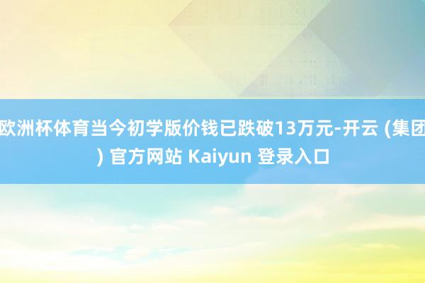 欧洲杯体育当今初学版价钱已跌破13万元-开云 (集团) 官方网站 Kaiyun 登录入口