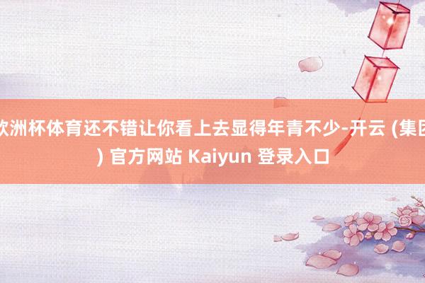 欧洲杯体育还不错让你看上去显得年青不少-开云 (集团) 官方网站 Kaiyun 登录入口