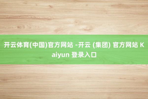 开云体育(中国)官方网站 -开云 (集团) 官方网站 Kaiyun 登录入口