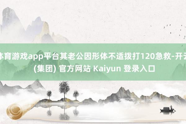 体育游戏app平台其老公因形体不适拨打120急救-开云 (集团) 官方网站 Kaiyun 登录入口